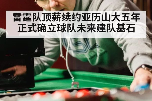 雷霆队顶薪续约亚历山大五年正式确立球队未来建队基石